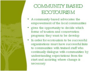 COMMUNITY BASED ECOTOURISM A community-based advocates the empowerment of the local communities  gives the opportunity to decide which forms of tourism and conservation programs they want to be develop In order for ecotourism to be successful organizations must have successful links to communities with trained staff who continually dialogue with communities by understanding expectations from the start and assisting where change is necessary  