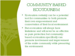 COMMUNITY BASED ECOTOURISM Ecotourism certainly can be a potential tool for communities to both promote their own empowerment and conservation of their local environment  But ecotourism will always have limitations and will never be as effective as pure protection but community-based ecotourism specifically can promote involvement and improvement of the entire community while preserving the environment  