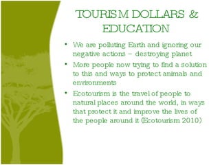 TOURISM DOLLARS & EDUCATION We are polluting Earth and ignoring our negative actions – destroying planet More people now trying to find a solution to this and ways to protect animals and environments Ecotourism is the travel of people to natural places around the world, in ways that protect it and improve the lives of the people around it (Ecotourism 2010) 