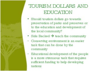 TOURISM DOLLARS AND EDUCATION Should tourism dollars go towards preservation of parks and preserves or to the education and development of the local community? Side Backed    teach the community Conserving environment is an easier task that can be done by the community Educational development of the people is a more strenuous task that requires sufficient funding to help developing nations 