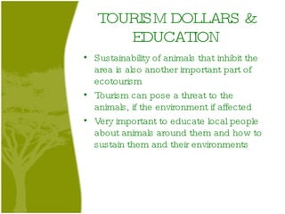 TOURISM DOLLARS & EDUCATION Sustainability of animals that inhibit the area is also another important part of ecotourism Tourism can pose a threat to the animals, if the environment if affected Very important to educate local people about animals around them and how to sustain them and their environments 