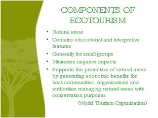COMPONENTS OF ECOTOURISM Natural areas Contains educational and interpretive features  Generally for small groups Minimizes negative impacts  Supports the protection of natural areas by generating economic benefits for host communities, organizations and authorities managing natural areas with conservation purposes (World Tourism Organization) 
