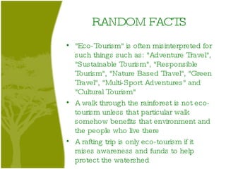 RANDOM FACTS "Eco-Tourism" is often misinterpreted for such things such as: "Adventure Travel", "Sustainable Tourism", "Responsible Tourism", "Nature Based Travel", "Green Travel", "Multi-Sport Adventures" and "Cultural Tourism" A walk through the rainforest is not eco-tourism unless that particular walk somehow benefits that environment and the people who live there A rafting trip is only eco-tourism if it raises awareness and funds to help protect the watershed 