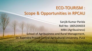 ECO-TOURISM :
Scope & Opportunities in RPCAU
Sanjib Kumar Parida
Roll No- 1805204033
MBA (Agribusiness)
School of Agribusiness and Rural Management,
Dr. Rajendra Prasad Central Agricultural University, Pusa
 