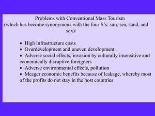 Problems with Conventional Mass Tourism
(which has become synonymous with the four S’s: sun, sea, sand, and
sex):
 High infrastructure costs
 Overdevelopment and uneven development
 Adverse social effects, invasion by culturally insensitive and
economically disruptive foreigners
 Adverse environmental effects, pollution
 Meager economic benefits because of leakage, whereby most
of the profits do not stay in the host countries
 