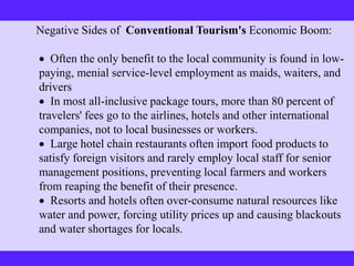Negative Sides of Conventional Tourism's Economic Boom:
 Often the only benefit to the local community is found in low-
paying, menial service-level employment as maids, waiters, and
drivers
 In most all-inclusive package tours, more than 80 percent of
travelers' fees go to the airlines, hotels and other international
companies, not to local businesses or workers.
 Large hotel chain restaurants often import food products to
satisfy foreign visitors and rarely employ local staff for senior
management positions, preventing local farmers and workers
from reaping the benefit of their presence.
 Resorts and hotels often over-consume natural resources like
water and power, forcing utility prices up and causing blackouts
and water shortages for locals.
 