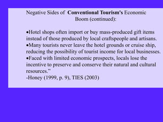 Negative Sides of Conventional Tourism's Economic
Boom (continued):
Hotel shops often import or buy mass-produced gift items
instead of those produced by local craftspeople and artisans.
Many tourists never leave the hotel grounds or cruise ship,
reducing the possibility of tourist income for local businesses.
Faced with limited economic prospects, locals lose the
incentive to preserve and conserve their natural and cultural
resources.”
-Honey (1999, p. 9), TIES (2003)
 