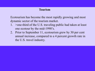 Tourism
Ecotourism has become the most rapidly growing and most
dynamic sector of the tourism market.
1. >one-third of the U.S. traveling public had taken at least
one ecotour by the mid-1990’s.
2. Prior to September 11, ecotourism grew by 30 per cent
annual increase, compared to a 4 percent growth rate in
the U.S. travel industry.
 