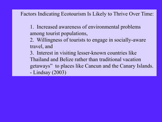 Factors Indicating Ecotourism Is Likely to Thrive Over Time:
1. Increased awareness of environmental problems
among tourist populations,
2. Willingness of tourists to engage in socially-aware
travel, and
3. Interest in visiting lesser-known countries like
Thailand and Belize rather than traditional vacation
getaways” to places like Cancun and the Canary Islands.
- Lindsay (2003)
 