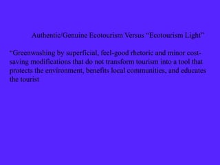 Authentic/Genuine Ecotourism Versus “Ecotourism Light”
“Greenwashing by superficial, feel-good rhetoric and minor cost-
saving modifications that do not transform tourism into a tool that
protects the environment, benefits local communities, and educates
the tourist
 