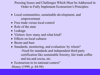 Pressing Issues and Challenges Which Must be Addressed in
Order to Fully Implement Ecotourism’s Principles:
 Local communities, sustainable development, and
empowerment
 Free trade versus local control
 Role of the state
 Leakage
 Visitors: how many and what kind?
 Effects on local cultures
 Boom and bust
 Standards, monitoring, and evaluation: by whom?
-Need for standards and independent third party
certification like sustainable forestry, fair trade coffee
and tea and cocoa, etc.
 Ecotourism in its national context”
-Honey (1999, p. 84-94)
 