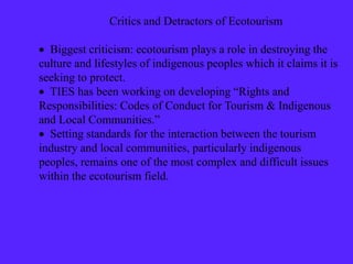 Critics and Detractors of Ecotourism
 Biggest criticism: ecotourism plays a role in destroying the
culture and lifestyles of indigenous peoples which it claims it is
seeking to protect.
 TIES has been working on developing “Rights and
Responsibilities: Codes of Conduct for Tourism & Indigenous
and Local Communities.”
 Setting standards for the interaction between the tourism
industry and local communities, particularly indigenous
peoples, remains one of the most complex and difficult issues
within the ecotourism field.
 