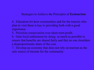 Strategies to Achieve the Principles of Ecotourism:
4. Education for host communities and for the tourists who
plan to visit them is key to providing both with a good
experience.
5. Prioritize conservation over short-term profit.
6. Gain local enthusiasm by doing as much as possible to
ensure that benefits are shared fairly and that no one shoulders
a disproportionate share of the cost.
7. Develop an economy that does not rely on tourism as the
sole source of income for the community.
 