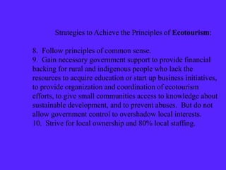 Strategies to Achieve the Principles of Ecotourism:
8. Follow principles of common sense.
9. Gain necessary government support to provide financial
backing for rural and indigenous people who lack the
resources to acquire education or start up business initiatives,
to provide organization and coordination of ecotourism
efforts, to give small communities access to knowledge about
sustainable development, and to prevent abuses. But do not
allow government control to overshadow local interests.
10. Strive for local ownership and 80% local staffing.
 