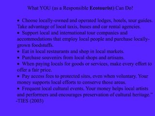 What YOU (as a Responsible Ecotourist) Can Do!
 Choose locally-owned and operated lodges, hotels, tour guides.
Take advantage of local taxis, buses and car rental agencies.
 Support local and international tour companies and
accommodations that employ local people and purchase locally-
grown foodstuffs.
 Eat in local restaurants and shop in local markets.
 Purchase souvenirs from local shops and artisans.
 When paying locals for goods or services, make every effort to
offer a fair price.
 Pay access fees to protected sites, even when voluntary. Your
money supports local efforts to conserve those areas.
 Frequent local cultural events. Your money helps local artists
and performers and encourages preservation of cultural heritage.”
-TIES (2003)
 