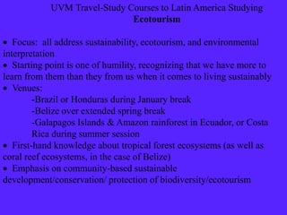 UVM Travel-Study Courses to Latin America Studying
Ecotourism
 Focus: all address sustainability, ecotourism, and environmental
interpretation
 Starting point is one of humility, recognizing that we have more to
learn from them than they from us when it comes to living sustainably
 Venues:
-Brazil or Honduras during January break
-Belize over extended spring break
-Galapagos Islands & Amazon rainforest in Ecuador, or Costa
Rica during summer session
 First-hand knowledge about tropical forest ecosystems (as well as
coral reef ecosystems, in the case of Belize)
 Emphasis on community-based sustainable
development/conservation/ protection of biodiversity/ecotourism
 
