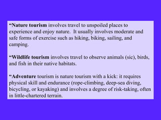 “Nature tourism involves travel to unspoiled places to
experience and enjoy nature. It usually involves moderate and
safe forms of exercise such as hiking, biking, sailing, and
camping.
“Wildlife tourism involves travel to observe animals (sic), birds,
and fish in their native habitats.
“Adventure tourism is nature tourism with a kick: it requires
physical skill and endurance (rope-climbing, deep-sea diving,
bicycling, or kayaking) and involves a degree of risk-taking, often
in little-chartered terrain.
 