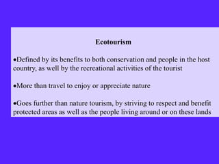 Ecotourism
Defined by its benefits to both conservation and people in the host
country, as well by the recreational activities of the tourist
More than travel to enjoy or appreciate nature
Goes further than nature tourism, by striving to respect and benefit
protected areas as well as the people living around or on these lands
 