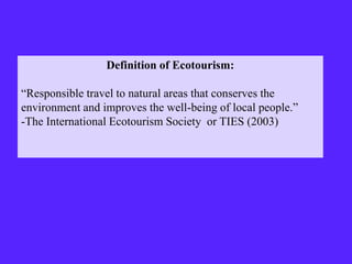 Definition of Ecotourism:
“Responsible travel to natural areas that conserves the
environment and improves the well-being of local people.”
-The International Ecotourism Society or TIES (2003)
 