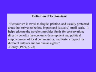 Definition of Ecotourism:
“Ecotourism is travel to fragile, pristine, and usually protected
areas that strives to be low impact and (usually) small scale. It
helps educate the traveler; provides funds for conservation;
directly benefits the economic development and political
empowerment of local communities; and fosters respect for
different cultures and for human rights.”
-Honey (1999, p. 25)
 