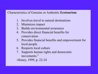 Characteristics of Genuine or Authentic Ecotourism:
1. Involves travel to natural destinations
2. Minimizes impact
3. Builds environmental awareness
4. Provides direct financial benefits for
conservation
5. Provides financial benefits and empowerment for
local people
6. Respects local culture
7. Supports human rights and democratic
movements.”
-Honey, 1999, p. 22-24
 