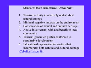 Standards that Characterize Ecotourism:
1. Tourism activity in relatively undisturbed
natural settings
2. Minimal negative impacts on the environment
3. Conservation of natural and cultural heritage
4. Active involvement with and benefit to local
community
5. Tourism-generated profits contribute to
sustainable development
6. Educational experience for visitors that
incorporates both natural and cultural heritage
-Ceballos-Lascuráin
 