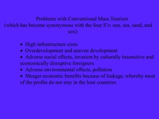 Problems with Conventional Mass Tourism
(which has become synonymous with the four S’s: sun, sea, sand, and
sex):
 High infrastructure costs
 Overdevelopment and uneven development
 Adverse social effects, invasion by culturally insensitive and
economically disruptive foreigners
 Adverse environmental effects, pollution
 Meager economic benefits because of leakage, whereby most
of the profits do not stay in the host countries
 