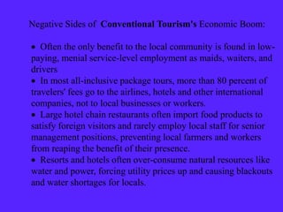 Negative Sides of Conventional Tourism's Economic Boom:
 Often the only benefit to the local community is found in low-
paying, menial service-level employment as maids, waiters, and
drivers
 In most all-inclusive package tours, more than 80 percent of
travelers' fees go to the airlines, hotels and other international
companies, not to local businesses or workers.
 Large hotel chain restaurants often import food products to
satisfy foreign visitors and rarely employ local staff for senior
management positions, preventing local farmers and workers
from reaping the benefit of their presence.
 Resorts and hotels often over-consume natural resources like
water and power, forcing utility prices up and causing blackouts
and water shortages for locals.
 