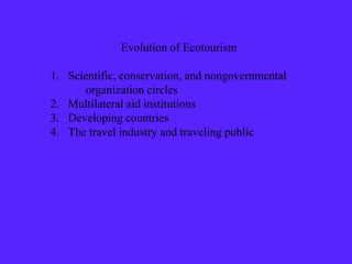 Evolution of Ecotourism
1. Scientific, conservation, and nongovernmental
organization circles
2. Multilateral aid institutions
3. Developing countries
4. The travel industry and traveling public
 