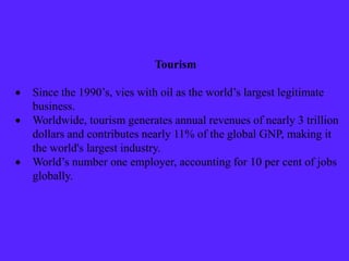 Tourism
 Since the 1990’s, vies with oil as the world’s largest legitimate
business.
 Worldwide, tourism generates annual revenues of nearly 3 trillion
dollars and contributes nearly 11% of the global GNP, making it
the world's largest industry.
 World’s number one employer, accounting for 10 per cent of jobs
globally.
 