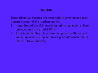 Tourism
Ecotourism has become the most rapidly growing and most
dynamic sector of the tourism market.
1. >one-third of the U.S. traveling public had taken at least
one ecotour by the mid-1990’s.
2. Prior to September 11, ecotourism grew by 30 per cent
annual increase, compared to a 4 percent growth rate in
the U.S. travel industry.
 