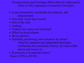Pressing Issues and Challenges Which Must be Addressed in
Order to Fully Implement Ecotourism’s Principles:
 Local communities, sustainable development, and
empowerment
 Free trade versus local control
 Role of the state
 Leakage
 Visitors: how many and what kind?
 Effects on local cultures
 Boom and bust
 Standards, monitoring, and evaluation: by whom?
-Need for standards and independent third party
certification like sustainable forestry, fair trade coffee
and tea and cocoa, etc.
 Ecotourism in its national context”
-Honey (1999, p. 84-94)
 