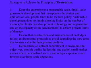 Strategies to Achieve the Principles of Ecotourism:
1. Keep the enterprise to a manageable scale. Small-scale
grass-roots development that incorporates the desires and
opinions of local people tends to be the best policy. Sustainable
development does not imply absolute limits on the number of
visitors, but limits based on present technology and organization
and on the capacity of the (environment) to absorb present forms
of damage.
2. Ensure that construction and maintenance of ecolodges
follow environmental protocols to avoid degrading the very areas
that tourists value for their pristine qualities.
3. Demonstrate an upfront commitment to environmental
objectives, provide quality leadership, and exploit small market
niches where personalized service and unique experiences are
favored over large-scale operations.
 