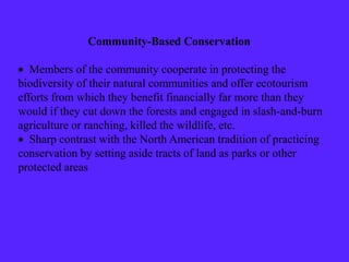 Community-Based Conservation
 Members of the community cooperate in protecting the
biodiversity of their natural communities and offer ecotourism
efforts from which they benefit financially far more than they
would if they cut down the forests and engaged in slash-and-burn
agriculture or ranching, killed the wildlife, etc.
 Sharp contrast with the North American tradition of practicing
conservation by setting aside tracts of land as parks or other
protected areas
 