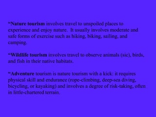 “Nature tourism involves travel to unspoiled places to
experience and enjoy nature. It usually involves moderate and
safe forms of exercise such as hiking, biking, sailing, and
camping.
“Wildlife tourism involves travel to observe animals (sic), birds,
and fish in their native habitats.
“Adventure tourism is nature tourism with a kick: it requires
physical skill and endurance (rope-climbing, deep-sea diving,
bicycling, or kayaking) and involves a degree of risk-taking, often
in little-chartered terrain.
 
