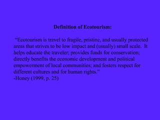 Definition of Ecotourism:
“Ecotourism is travel to fragile, pristine, and usually protected
areas that strives to be low impact and (usually) small scale. It
helps educate the traveler; provides funds for conservation;
directly benefits the economic development and political
empowerment of local communities; and fosters respect for
different cultures and for human rights.”
-Honey (1999, p. 25)
 