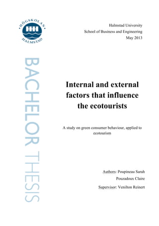 Halmstad University
School of Business and Engineering
May 2013

Internal and external
factors that influence
the ecotourists
A study on green consumer behaviour, applied to
ecotourism

Authors: Poupineau Sarah
Pouzadoux Claire
Supervisor: Venilton Reinert

 