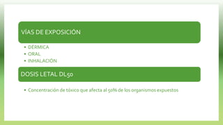 VÍAS DE EXPOSICIÓN
• DÉRMICA
• ORAL
• INHALACIÓN
DOSIS LETAL DL50
• Concentración de tóxico que afecta al 50% de los organismos expuestos
 