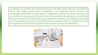 En general, se testean las sustancias tóxicas para determinar qué tan perjudiciales
son y qué riesgo poseen para el ambiente. Los resultados de los ensayos se
interpretan para definir efectos letales, subletales y crónicos de tales sustancias, y
su tendencia a acumularse en tejidos vivos. El aumento de la resistencia a sustancias
tóxicas por parte de los organismos (por adaptación evolutiva, fisiológica o cambios
en el comportamiento) es uno de los factores que puede incidir en la dificultad para
extrapolar al ambiente los resultados obtenidos en ensayos de laboratorio.
 