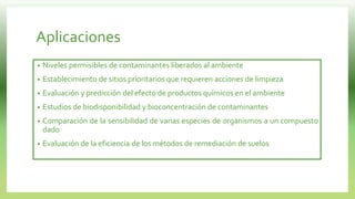 Aplicaciones
• Niveles permisibles de contaminantes liberados al ambiente
• Establecimiento de sitios prioritarios que requieren acciones de limpieza
• Evaluación y predicción del efecto de productos químicos en el ambiente
• Estudios de biodisponibilidad y bioconcentración de contaminantes
• Comparación de la sensibilidad de varias especies de organismos a un compuesto
dado
• Evaluación de la eficiencia de los métodos de remediación de suelos
 