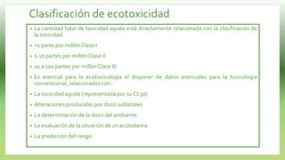 Clasificación de ecotoxicidad
• La cantidad total de toxicidad aguda está directamente relacionada con la clasificación de
la toxicidad.
• <1 parte por millón Clase I
• 1-10 partes por millón Clase II
• 10 a 100 partes por millón Clase III
• Es esencial para la ecotoxicología el disponer de datos esenciales para la toxicología
convencional, relacionados con :
• La toxicidad aguda (representada por su CL50)
• Alteraciones producidas por dosis subletales
• La determinación de la dosis del ambiente
• La evaluación de la situación de un ecosistema
• La predicción del riesgo
 