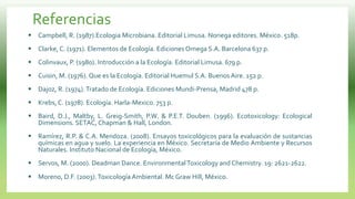 Referencias
 Campbell, R. (1987).Ecologia Microbiana. Editorial Limusa. Noriega editores. México. 518p.
 Clarke, C. (1971). Elementos de Ecología. Ediciones Omega S.A. Barcelona 637 p.
 Colinvaux, P. (1980). Introducción a la Ecología. Editorial Limusa. 679 p.
 Cuisin, M. (1976). Que es la Ecología. Editorial Huemul S.A. Buenos Aire. 152 p.
 Dajoz, R. (1974).Tratado de Ecología. Ediciones Mundi-Prensa, Madrid 478 p.
 Krebs, C. (1978). Ecología. Harla-Mexico. 753 p.
 Baird, D.J., Maltby, L. Greig-Smith, P.W. & P.E.T. Douben. (1996). Ecotoxicology: Ecological
Dimensions. SETAC, Chapman & Hall, London.
 Ramírez, R.P. & C.A. Mendoza. (2008). Ensayos toxicológicos para la evaluación de sustancias
químicas en agua y suelo. La experiencia en México. Secretaría de Medio Ambiente y Recursos
Naturales. Instituto Nacional de Ecología, México.
 Servos, M. (2000). Deadman Dance. EnvironmentalToxicology and Chemistry. 19: 2621-2622.
 Moreno, D.F. (2003).Toxicología Ambiental. Mc Graw Hill, México.
 