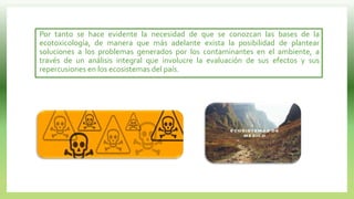 Por tanto se hace evidente la necesidad de que se conozcan las bases de la
ecotoxicología, de manera que más adelante exista la posibilidad de plantear
soluciones a los problemas generados por los contaminantes en el ambiente, a
través de un análisis integral que involucre la evaluación de sus efectos y sus
repercusiones en los ecosistemas del país.
 