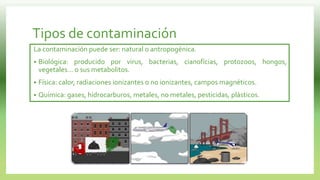 Tipos de contaminación
La contaminación puede ser: natural o antropogénica.
 Biológica: producido por virus, bacterias, cianofícias, protozoos, hongos,
vegetales... o sus metabolitos.
 Física: calor, radiaciones ionizantes o no ionizantes, campos magnéticos.
 Química: gases, hidrocarburos, metales, no metales, pesticidas, plásticos.
 
