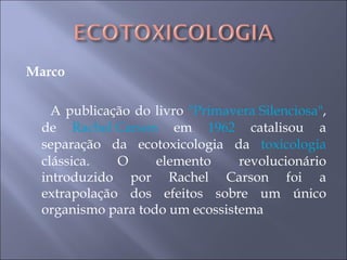 Marco A publicação do livro  "Primavera Silenciosa" , de  Rachel Carson  em  1962  catalisou a separação da ecotoxicologia da  toxicologia  clássica. O elemento revolucionário introduzido por Rachel Carson foi a extrapolação dos efeitos sobre um único organismo para todo um ecossistema  