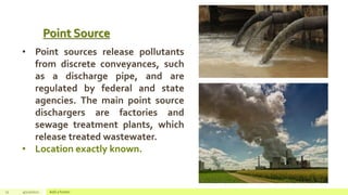 Point Source
12 4/22/2021 Add a footer
• Point sources release pollutants
from discrete conveyances, such
as a discharge pipe, and are
regulated by federal and state
agencies. The main point source
dischargers are factories and
sewage treatment plants, which
release treated wastewater.
• Location exactly known.
 