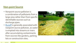 Non-point Source
13 4/22/2021 Add a footer
• Nonpoint source pollution is
a combination of pollutants from a
large area rather than from specific
identifiable sources such as
discharge pipes.
• Runoff is generally associated with
nonpoint source pollution, as water
is emptied into streams or rivers
after accumulating contaminants
from sources like gardens, parking
lots or construction sites.
 