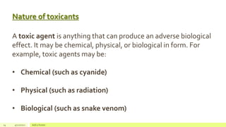 Nature of toxicants
14 4/22/2021 Add a footer
A toxic agent is anything that can produce an adverse biological
effect. It may be chemical, physical, or biological in form. For
example, toxic agents may be:
• Chemical (such as cyanide)
• Physical (such as radiation)
• Biological (such as snake venom)
 