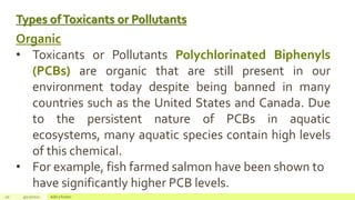 Types ofToxicants or Pollutants
20 4/22/2021 Add a footer
Organic
• Toxicants or Pollutants Polychlorinated Biphenyls
(PCBs) are organic that are still present in our
environment today despite being banned in many
countries such as the United States and Canada. Due
to the persistent nature of PCBs in aquatic
ecosystems, many aquatic species contain high levels
of this chemical.
• For example, fish farmed salmon have been shown to
have significantly higher PCB levels.
 