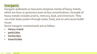 22 4/22/2021 Add a footer
Inorganic
Inorganic pollutants or toxicants comprise mainly of heavy metals,
which are toxic or poisonous even at low concentrations. Example of
heavy metals includes arsenic, mercury, lead, and chromium.They
can enter body system through water, food, and air and cause health
issues.
Some inorganic contaminants are as follow:
• Heavy metal
• pesticides
• Herbicides
• Insecticides
 